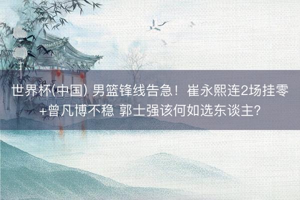 世界杯(中国) 男篮锋线告急!崔永熙连2场挂零+曾凡博不稳 郭士强该何如选东谈主?