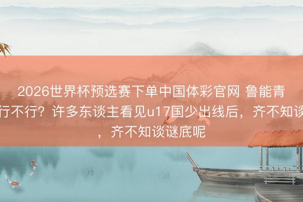 2026世界杯预选赛下单中国体彩官网 鲁能青训到底行不行？许多东谈主看见u17国少出线后，齐不知谈谜底呢