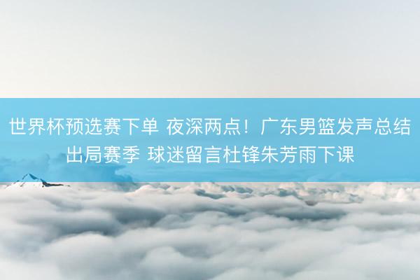 世界杯预选赛下单 夜深两点！广东男篮发声总结出局赛季 球迷留言杜锋朱芳雨下课