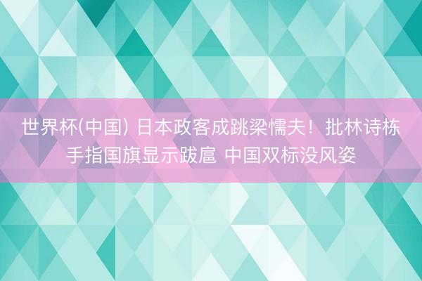 世界杯(中国) 日本政客成跳梁懦夫！批林诗栋手指国旗显示跋扈 中国双标没风姿