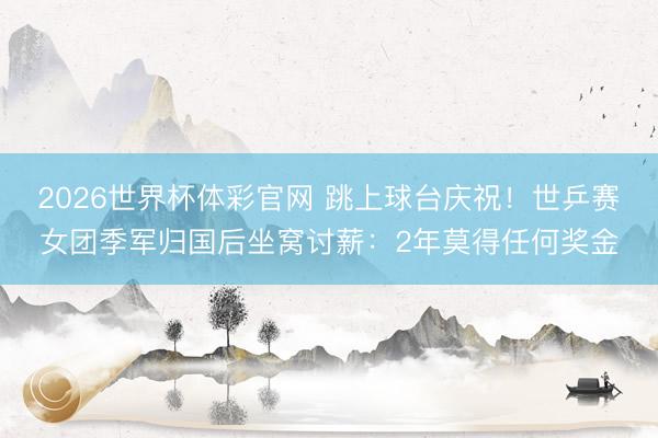 2026世界杯体彩官网 跳上球台庆祝！世乒赛女团季军归国后坐窝讨薪：2年莫得任何奖金