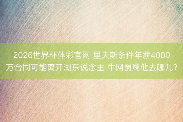 2026世界杯体彩官网 里夫斯条件年薪4000万合同可能离开湖东说念主 牛网爵鹰他去哪儿?