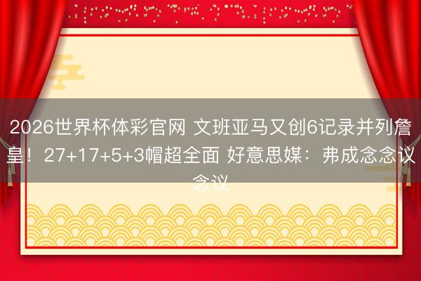 2026世界杯体彩官网 文班亚马又创6记录并列詹皇！27+17+5+3帽超全面 好意思媒：弗成念念议
