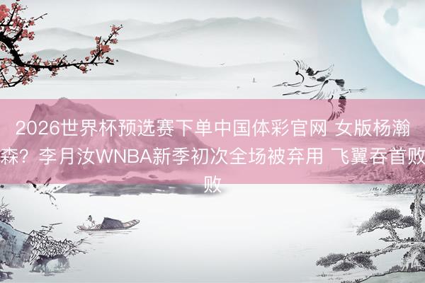 2026世界杯预选赛下单中国体彩官网 女版杨瀚森？李月汝WNBA新季初次全场被弃用 飞翼吞首败