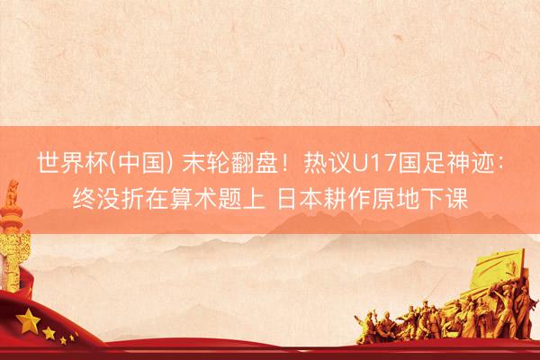 世界杯(中国) 末轮翻盘!热议U17国足神迹:终没折在算术题上 日本耕作原地下课