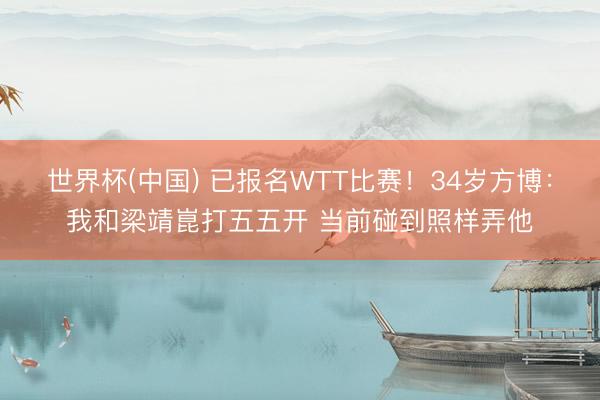 世界杯(中国) 已报名WTT比赛！34岁方博：我和梁靖崑打五五开 当前碰到照样弄他