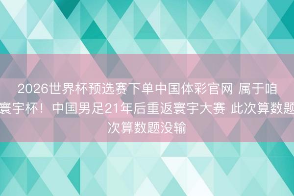 2026世界杯预选赛下单中国体彩官网 属于咱们的寰宇杯！中国男足21年后重返寰宇大赛 此次算数题没输