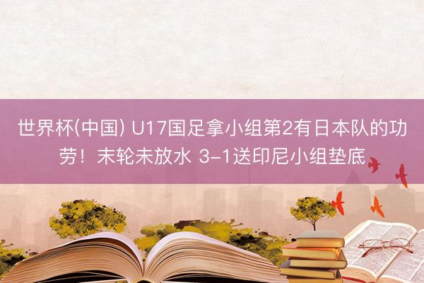 世界杯(中国) U17国足拿小组第2有日本队的功劳！末轮未放水 3-1送印尼小组垫底
