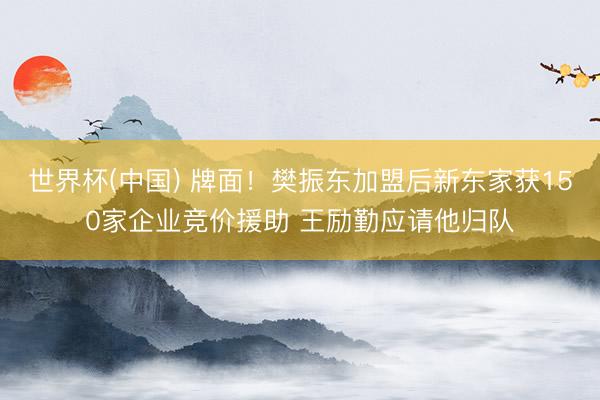 世界杯(中国) 牌面！樊振东加盟后新东家获150家企业竞价援助 王励勤应请他归队