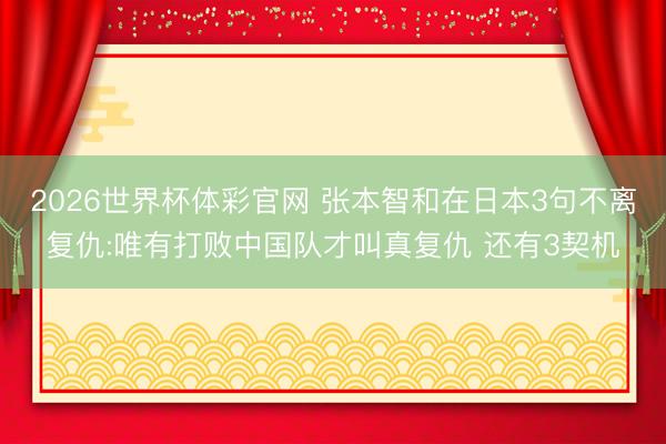 2026世界杯体彩官网 张本智和在日本3句不离复仇:唯有打败中国队才叫真复仇 还有3契机