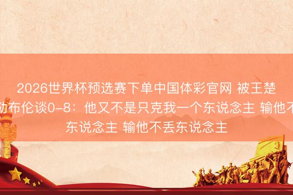 2026世界杯预选赛下单中国体彩官网 被王楚钦打哭！小勒布伦谈0-8：他又不是只克我一个东说念主 输他不丢东说念主