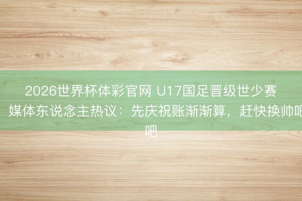 2026世界杯体彩官网 U17国足晋级世少赛！媒体东说念主热议：先庆祝账渐渐算，赶快换帅吧