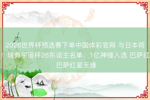 2026世界杯预选赛下单中国体彩官网 与日本荷兰同组！瑞典宇宙杯26东谈主名单：1亿神锋入选 巴萨红星无缘