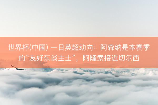 世界杯(中国) 一日英超动向：阿森纳是本赛季的“友好东谈主士”，阿隆索接近切尔西