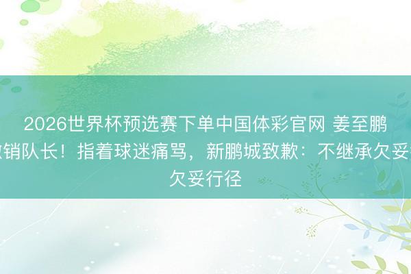 2026世界杯预选赛下单中国体彩官网 姜至鹏被撤销队长！指着球迷痛骂，新鹏城致歉：不继承欠妥行径