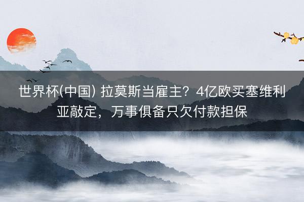 世界杯(中国) 拉莫斯当雇主？4亿欧买塞维利亚敲定，万事俱备只欠付款担保