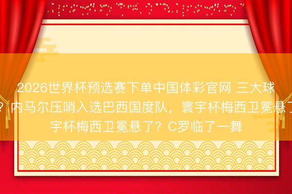 2026世界杯预选赛下单中国体彩官网 三大球王王人聚寰宇杯?内马尔压哨入选巴西国度队,寰宇杯梅西卫冕悬了?C罗临了一舞