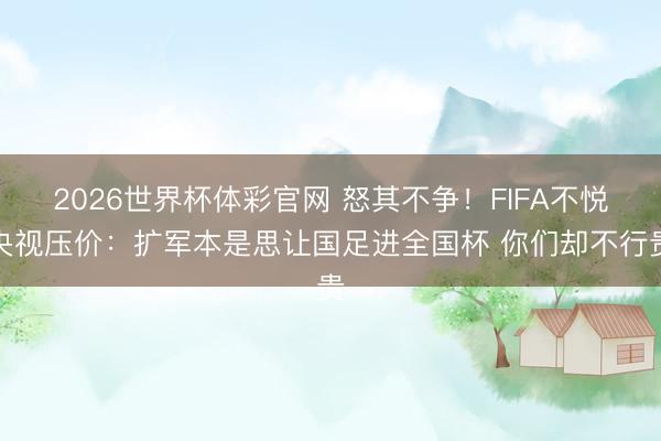 2026世界杯体彩官网 怒其不争！FIFA不悦央视压价：扩军本是思让国足进全国杯 你们却不行贵