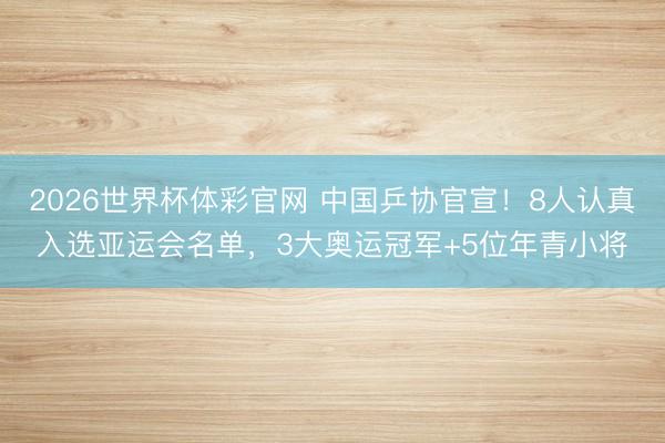 2026世界杯体彩官网 中国乒协官宣！8人认真入选亚运会名单，3大奥运冠军+5位年青小将