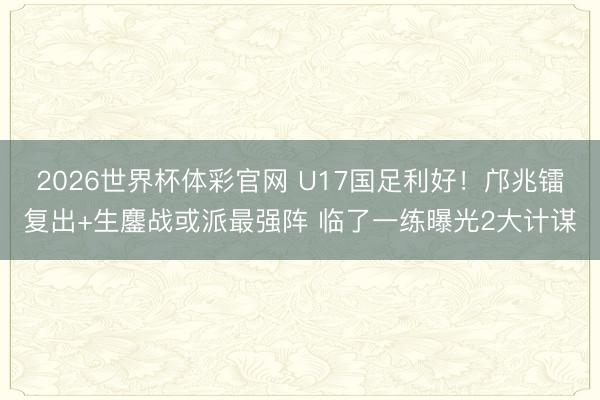 2026世界杯体彩官网 U17国足利好!邝兆镭复出+生鏖战或派最强阵 临了一练曝光2大计谋