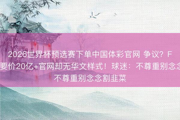 2026世界杯预选赛下单中国体彩官网 争议？FIFA转播要价20亿+官网却无华文样式！球迷：不尊重别念念割韭菜