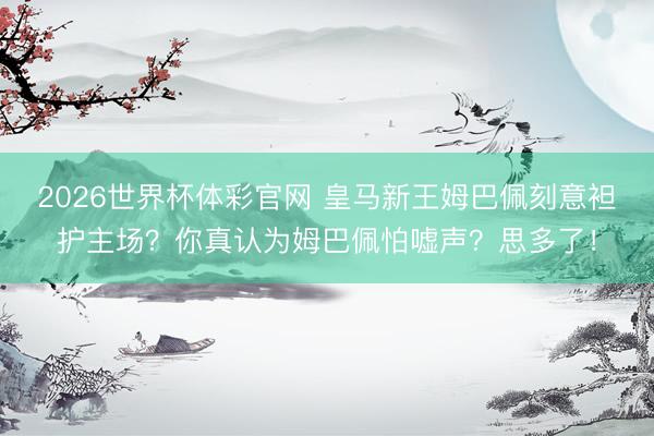 2026世界杯体彩官网 皇马新王姆巴佩刻意袒护主场？你真认为姆巴佩怕嘘声？思多了！