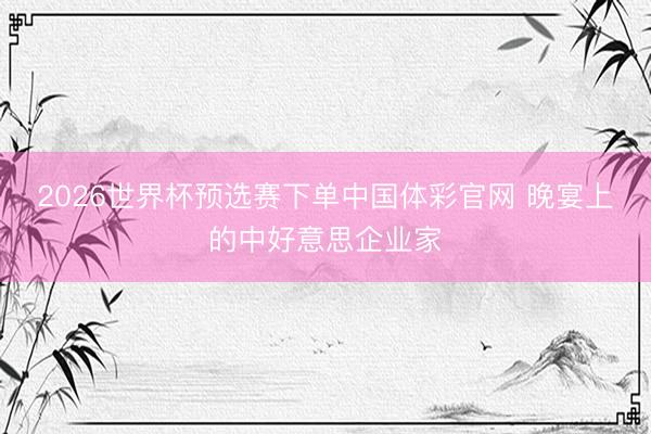 2026世界杯预选赛下单中国体彩官网 晚宴上的中好意思企业家