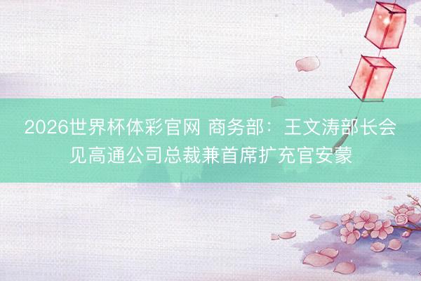 2026世界杯体彩官网 商务部：王文涛部长会见高通公司总裁兼首席扩充官安蒙