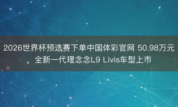 2026世界杯预选赛下单中国体彩官网 50.98万元，全新一代理念念L9 Livis车型上市