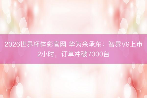 2026世界杯体彩官网 华为余承东：智界V9上市2小时，订单冲破7000台