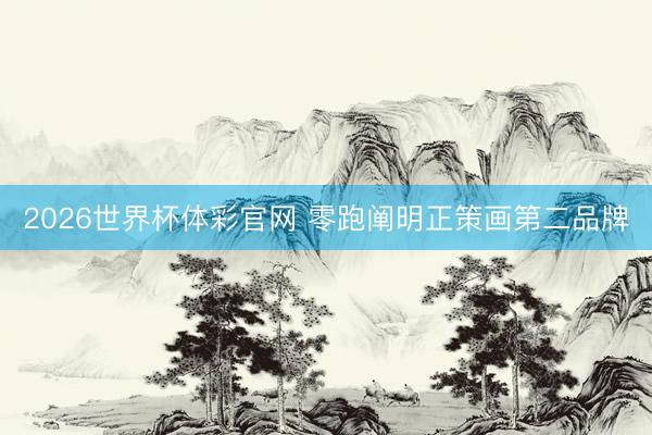 2026世界杯体彩官网 零跑阐明正策画第二品牌