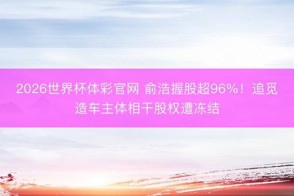 2026世界杯体彩官网 俞浩握股超96%！追觅造车主体相干股权遭冻结