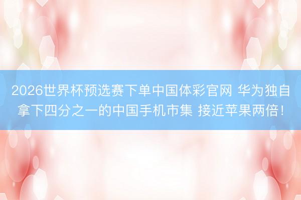 2026世界杯预选赛下单中国体彩官网 华为独自拿下四分之一的中国手机市集 接近苹果两倍！