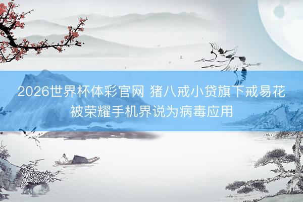 2026世界杯体彩官网 猪八戒小贷旗下戒易花被荣耀手机界说为病毒应用