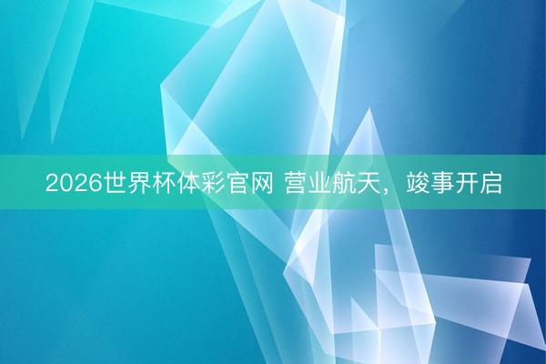 2026世界杯体彩官网 营业航天，竣事开启