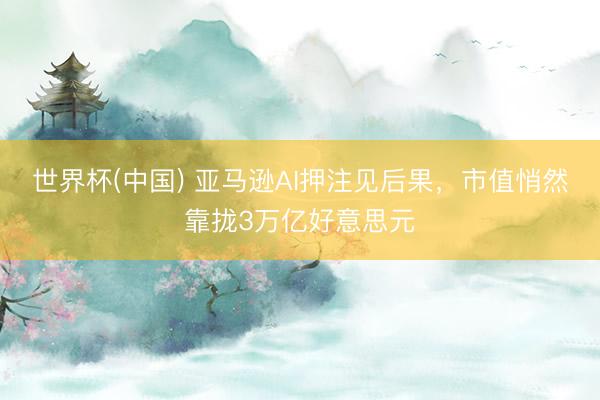 世界杯(中国) 亚马逊AI押注见后果，市值悄然靠拢3万亿好意思元