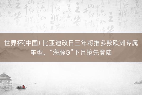 世界杯(中国) 比亚迪改日三年将推多款欧洲专属车型,“海豚G”下月抢先登陆