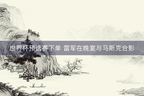 世界杯预选赛下单 雷军在晚宴与马斯克合影