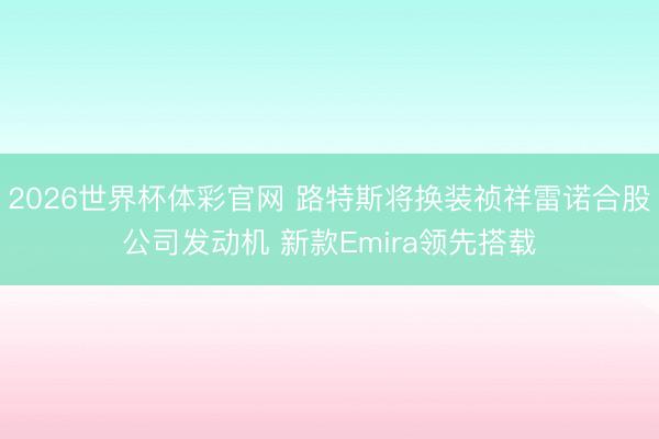 2026世界杯体彩官网 路特斯将换装祯祥雷诺合股公司发动机 新款Emira领先搭载