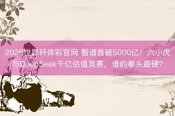 2026世界杯体彩官网 智谱首破5000亿！六小虎与DeepSeek千亿估值竞赛，谁的拳头最硬？