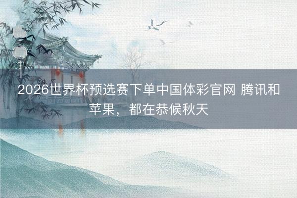 2026世界杯预选赛下单中国体彩官网 腾讯和苹果，都在恭候秋天