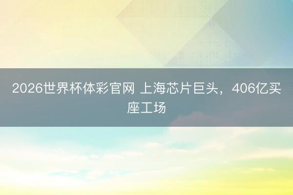 2026世界杯体彩官网 上海芯片巨头，406亿买座工场
