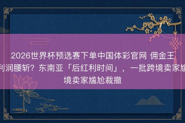 2026世界杯预选赛下单中国体彩官网 佣金王人涨？利润腰斩？东南亚「后红利时间」，一批跨境卖家尴尬裁撤