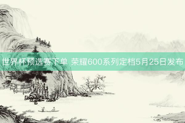 世界杯预选赛下单 荣耀600系列定档5月25日发布