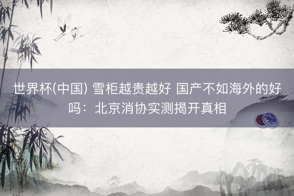 世界杯(中国) 雪柜越贵越好 国产不如海外的好吗:北京消协实测揭开真相