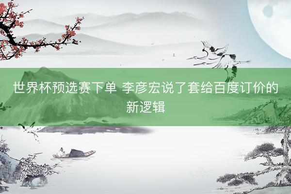 世界杯预选赛下单 李彦宏说了套给百度订价的新逻辑