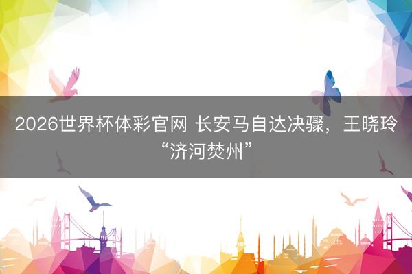 2026世界杯体彩官网 长安马自达决骤，王晓玲“济河焚州”