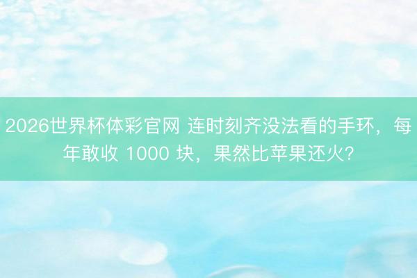 2026世界杯体彩官网 连时刻齐没法看的手环，每年敢收 1000 块，果然比苹果还火？