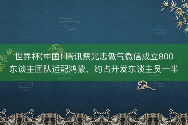 世界杯(中国) 腾讯蔡光忠傲气微信成立800东谈主团队适配鸿蒙，约占开发东谈主员一半