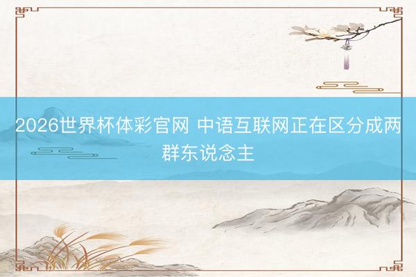 2026世界杯体彩官网 中语互联网正在区分成两群东说念主